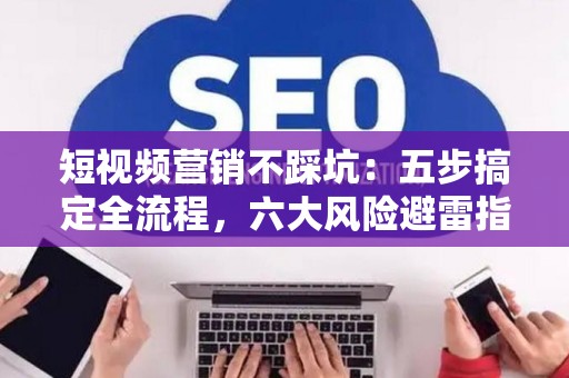短视频营销不踩坑：五步搞定全流程，六大风险避雷指南